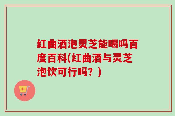 红曲酒泡灵芝能喝吗百度百科(红曲酒与灵芝泡饮可行吗？)