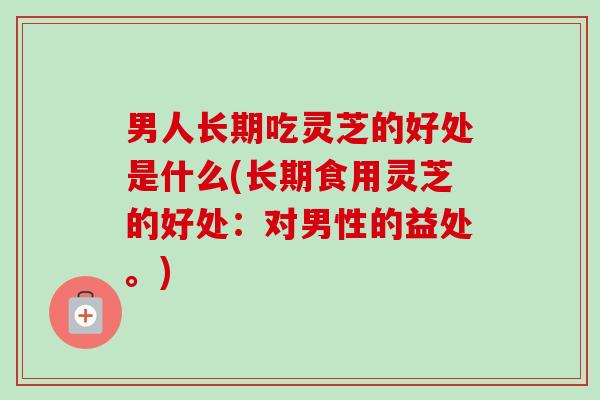 男人长期吃灵芝的好处是什么(长期食用灵芝的好处：对男性的益处。)