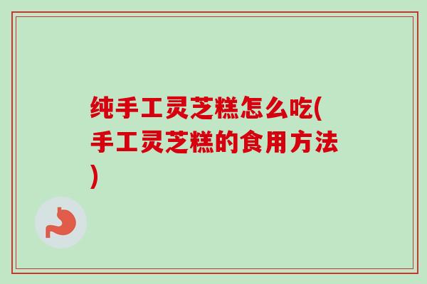 纯手工灵芝糕怎么吃(手工灵芝糕的食用方法)