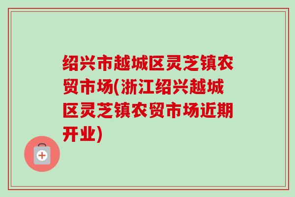 绍兴市越城区灵芝镇农贸市场(浙江绍兴越城区灵芝镇农贸市场近期开业)