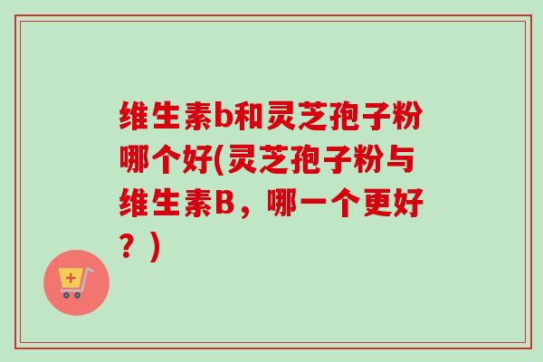 维生素b和灵芝孢子粉哪个好(灵芝孢子粉与维生素B，哪一个更好？)