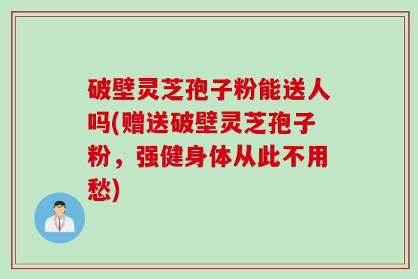 破壁灵芝孢子粉能送人吗(赠送破壁灵芝孢子粉,强健身体从此不用愁) 破壁灵芝孢子粉能送人吗(赠送破壁灵芝孢子粉,强健身体从此不用愁)