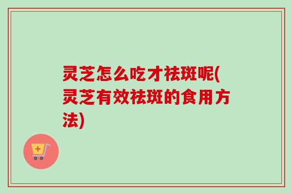 灵芝怎么吃才祛斑呢(灵芝有效祛斑的食用方法)