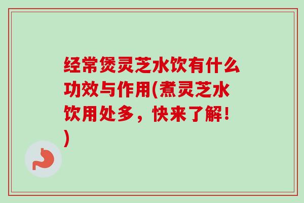 经常煲灵芝水饮有什么功效与作用(煮灵芝水饮用处多,快来了解!) 经常煲灵芝水饮有什么功效与作用(煮灵芝水饮用处多,快来了解!)
