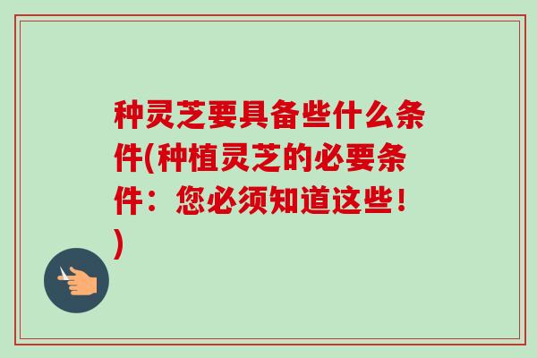 种灵芝要具备些什么条件(种植灵芝的必要条件：您必须知道这些！)