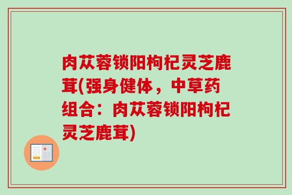 肉苁蓉锁阳枸杞灵芝鹿茸(强身健体，中草药组合：肉苁蓉锁阳枸杞灵芝鹿茸)