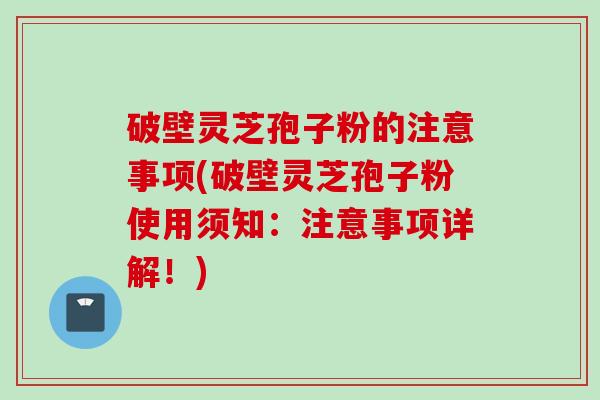 破壁灵芝孢子粉的注意事项(破壁灵芝孢子粉使用须知：注意事项详解！)
