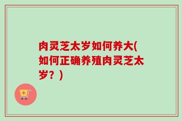 肉灵芝太岁如何养大(如何正确养殖肉灵芝太岁？)