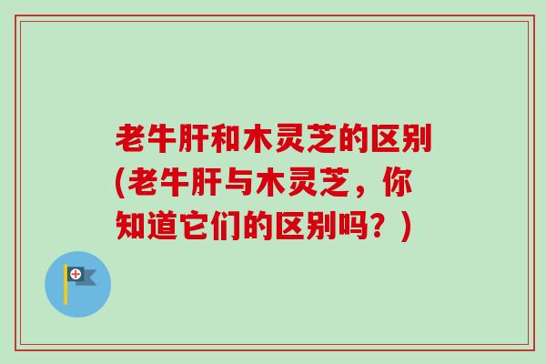 老牛和木灵芝的区别(老牛与木灵芝,你知道它们的区别吗?) 老牛和木灵芝的区别(老牛与木灵芝,你知道它们的区别吗?)