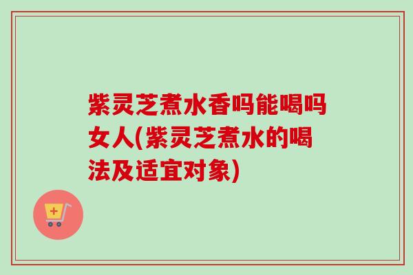 紫灵芝煮水香吗能喝吗女人(紫灵芝煮水的喝法及适宜对象)