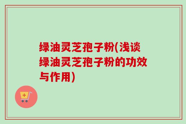 绿油灵芝孢子粉(浅谈绿油灵芝孢子粉的功效与作用)
