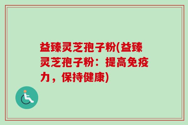 益臻灵芝孢子粉(益臻灵芝孢子粉：提高免疫力，保持健康)
