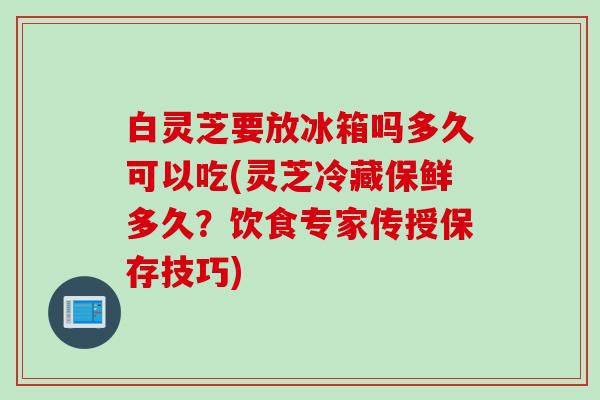 白灵芝要放冰箱吗多久可以吃(灵芝冷藏保鲜多久？饮食专家传授保存技巧)