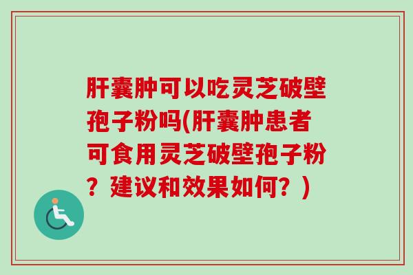 肝囊肿可以吃灵芝破壁孢子粉吗(肝囊肿患者可食用灵芝破壁孢子粉？建议和效果如何？)