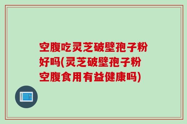 空腹吃灵芝破壁孢子粉好吗(灵芝破壁孢子粉空腹食用有益健康吗)