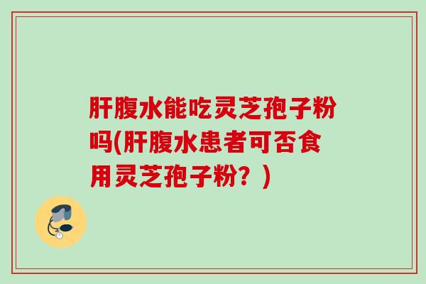肝腹水能吃灵芝孢子粉吗(肝腹水患者可否食用灵芝孢子粉？)