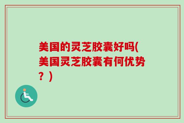 美国的灵芝胶囊好吗(美国灵芝胶囊有何优势？)