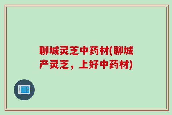 聊城灵芝中药材(聊城产灵芝，上好中药材)