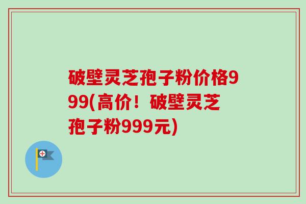 破壁灵芝孢子粉价格999(高价!破壁灵芝孢子粉999元) 破壁灵芝孢子粉价格999(高价!破壁灵芝孢子粉999元)