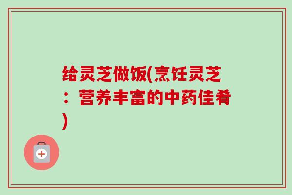 给灵芝做饭(烹饪灵芝：营养丰富的中药佳肴)