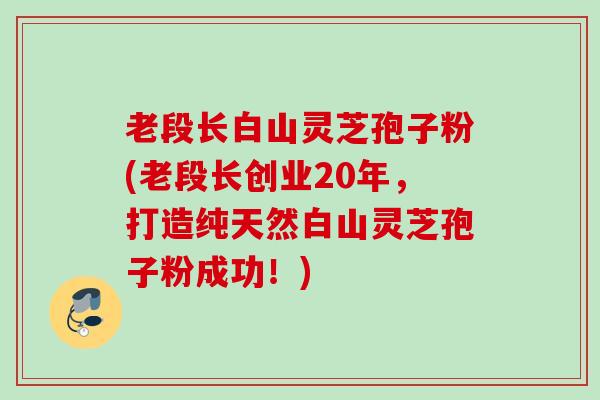 老段长白山灵芝孢子粉(老段长创业20年，打造纯天然白山灵芝孢子粉成功！)