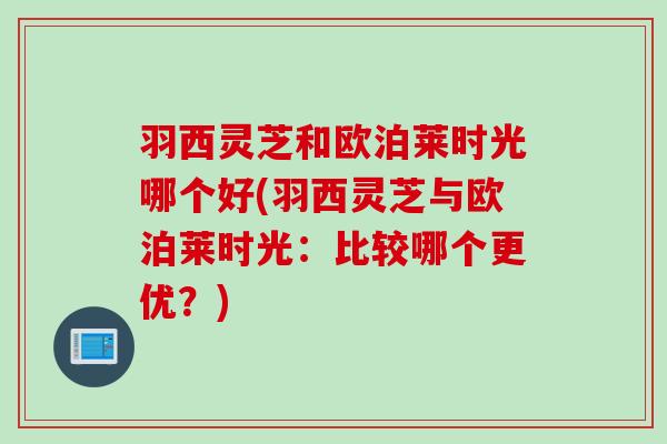 羽西灵芝和欧泊莱时光哪个好(羽西灵芝与欧泊莱时光:比较哪个更优?) 羽西灵芝和欧泊莱时光哪个好(羽西灵芝与欧泊莱时光:比较哪个更优?)