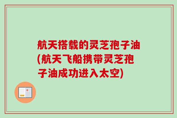航天搭载的灵芝孢子油(航天飞船携带灵芝孢子油成功进入太空)