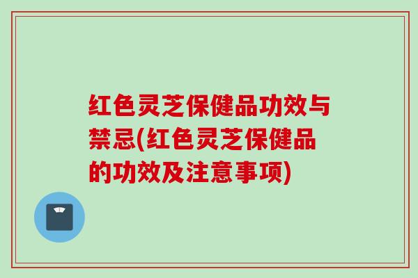 红色灵芝保健品功效与禁忌(红色灵芝保健品的功效及注意事项) 红色灵芝保健品功效与禁忌(红色灵芝保健品的功效及注意事项)