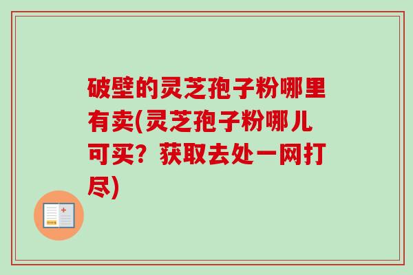 破壁的灵芝孢子粉哪里有卖(灵芝孢子粉哪儿可买？获取去处一网打尽)
