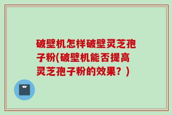 破壁机怎样破壁灵芝孢子粉(破壁机能否提高灵芝孢子粉的效果？)