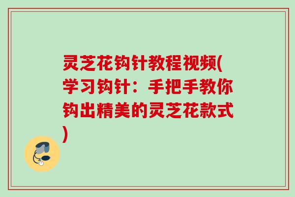 灵芝花钩针教程视频(学习钩针:手把手教你钩出精美的灵芝花款式) 灵芝花钩针教程视频(学习钩针:手把手教你钩出精美的灵芝花款式)