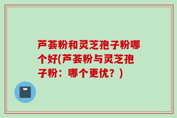 芦荟粉和灵芝孢子粉哪个好(芦荟粉与灵芝孢子粉：哪个更优？)