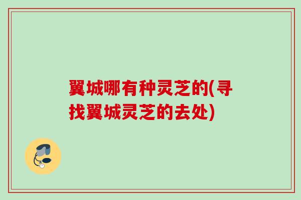 翼城哪有种灵芝的(寻找翼城灵芝的去处)