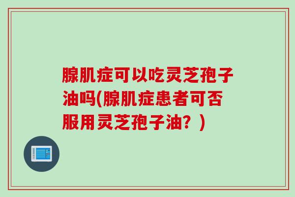 腺肌症可以吃灵芝孢子油吗(腺肌症患者可否服用灵芝孢子油？)