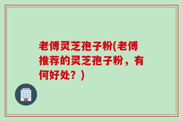 老傅灵芝孢子粉(老傅推荐的灵芝孢子粉，有何好处？)