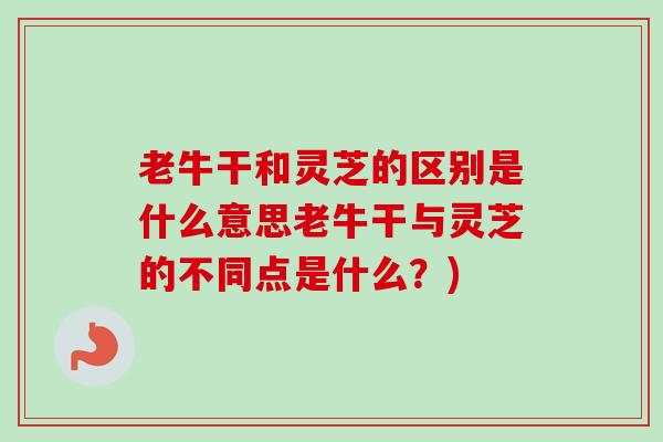 老牛干和灵芝的区别是什么意思老牛干与灵芝的不同点是什么？)