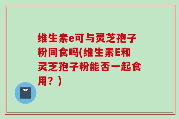 维生素e可与灵芝孢子粉同食吗(维生素E和灵芝孢子粉能否一起食用？)