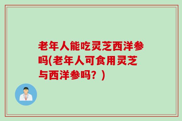老年人能吃灵芝西洋参吗(老年人可食用灵芝与西洋参吗?) 老年人能吃灵芝西洋参吗(老年人可食用灵芝与西洋参吗?)