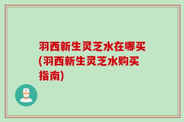 羽西新生灵芝水在哪买(羽西新生灵芝水购买指南)