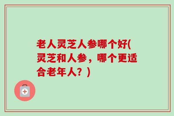 老人灵芝人参哪个好(灵芝和人参，哪个更适合老年人？)