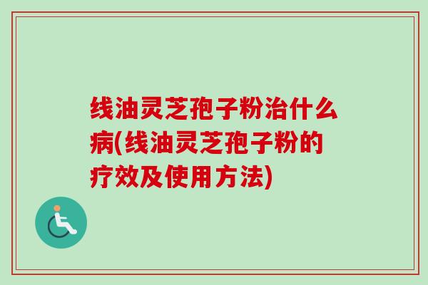 线油灵芝孢子粉治什么病(线油灵芝孢子粉的疗效及使用方法)