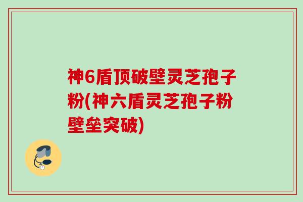 神6盾顶破壁灵芝孢子粉(神六盾灵芝孢子粉壁垒突破)