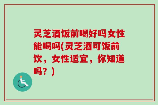 灵芝酒饭前喝好吗女性能喝吗(灵芝酒可饭前饮,女性适宜,你知道吗?) 灵芝酒饭前喝好吗女性能喝吗(灵芝酒可饭前饮,女性适宜,你知道吗?)