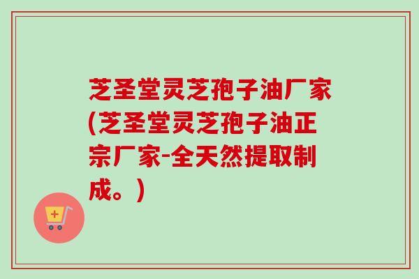 芝圣堂灵芝孢子油厂家(芝圣堂灵芝孢子油正宗厂家-全天然提取制成。)
