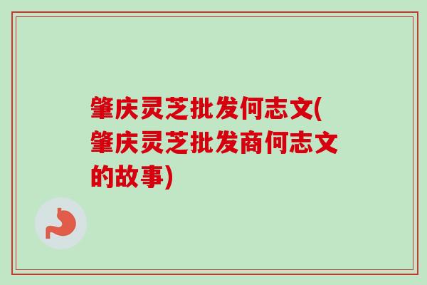 肇庆灵芝批发何志文(肇庆灵芝批发商何志文的故事)