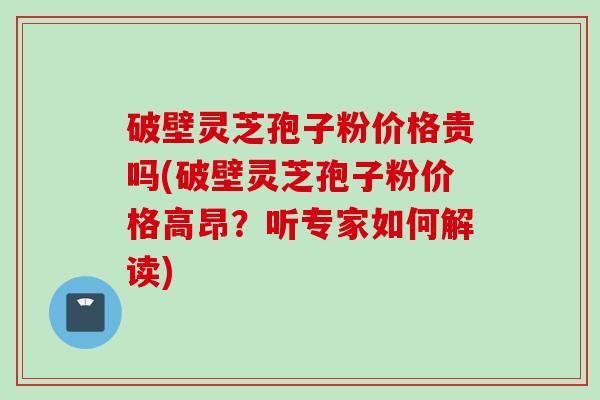 破壁灵芝孢子粉价格贵吗(破壁灵芝孢子粉价格高昂？听专家如何解读)