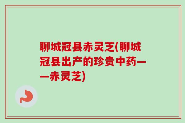 聊城冠县赤灵芝(聊城冠县出产的珍贵中药——赤灵芝)