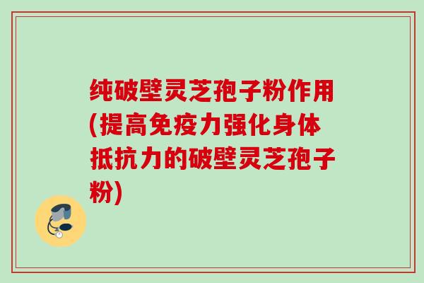纯破壁灵芝孢子粉作用(提高免疫力强化身体抵抗力的破壁灵芝孢子粉)