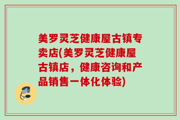美罗灵芝健康屋古镇专卖店(美罗灵芝健康屋古镇店,健康咨询和产品销售一体化体验) 美罗灵芝健康屋古镇专卖店(美罗灵芝健康屋古镇店,健康咨询和产品销售一体化体验)
