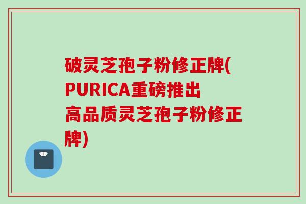 破灵芝孢子粉修正牌(PURICA重磅推出高品质灵芝孢子粉修正牌) 破灵芝孢子粉修正牌(PURICA重磅推出高品质灵芝孢子粉修正牌)